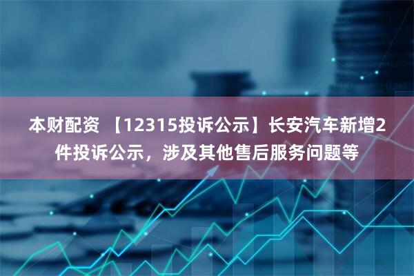 本财配资 【12315投诉公示】长安汽车新增2件投诉公示，涉及其他售后服务问题等