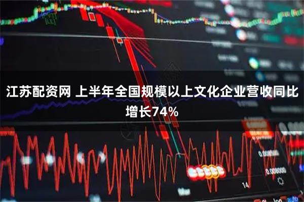 江苏配资网 上半年全国规模以上文化企业营收同比增长74%