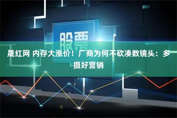 晟红网 内存大涨价！厂商为何不砍凑数镜头：多摄好营销