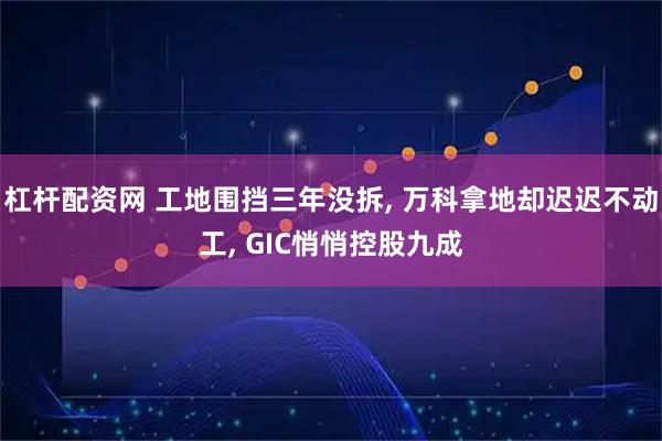 杠杆配资网 工地围挡三年没拆, 万科拿地却迟迟不动工, GIC悄悄控股九成