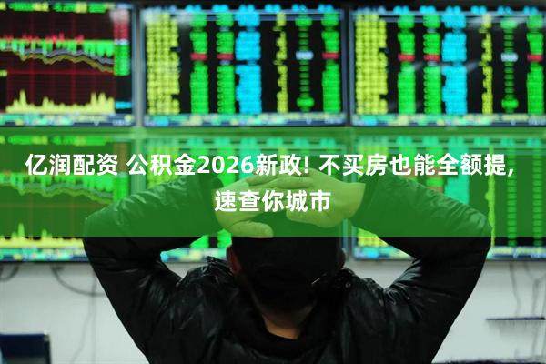 亿润配资 公积金2026新政! 不买房也能全额提, 速查你城市