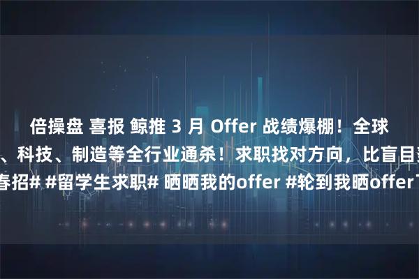 倍操盘 喜报 鲸推 3 月 Offer 战绩爆棚！全球名校背景 头部名企Offer金融、科技、制造等全行业通杀！求职找对方向，比盲目努力更重要！#春招# #留学生求职# 晒晒我的offer #轮到我晒offer了##斩获offer的秘诀# #求职# #鲸推求职#