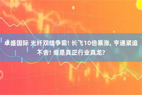 卓盛国际 光纤双雄争霸! 长飞10倍暴涨, 亨通紧追不舍! 谁是真正行业真龙?