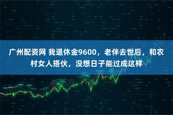 广州配资网 我退休金9600，老伴去世后，和农村女人搭伙，没想日子能过成这样