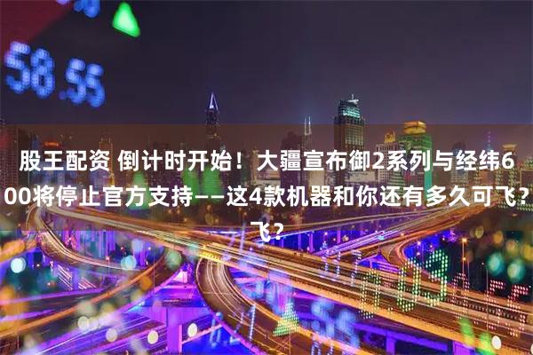 股王配资 倒计时开始!大疆宣布御2系列与经纬600将停止官方支持——这4款机器和你还有多久可飞?