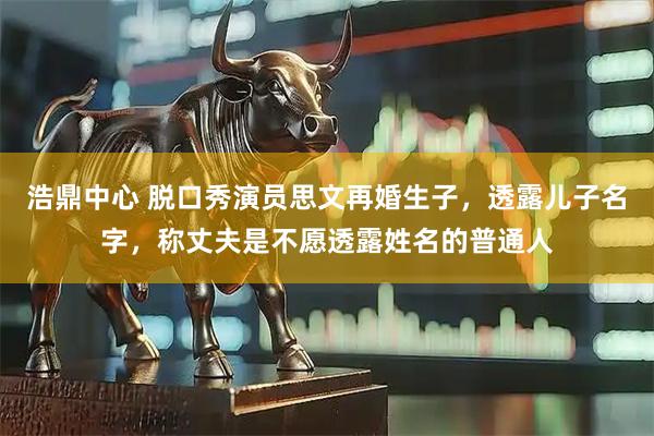 浩鼎中心 脱口秀演员思文再婚生子，透露儿子名字，称丈夫是不愿透露姓名的普通人