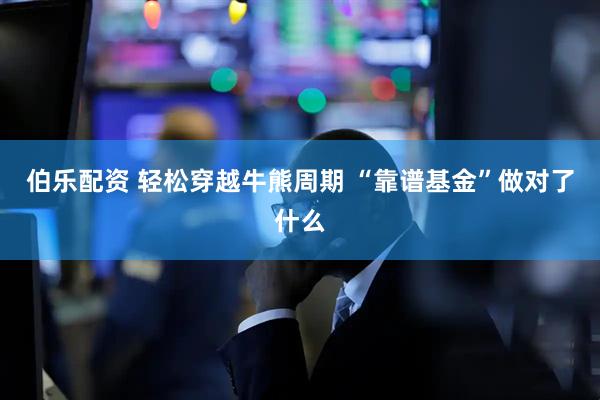 伯乐配资 轻松穿越牛熊周期 “靠谱基金”做对了什么