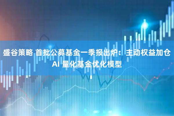 盛谷策略 首批公募基金一季报出炉:主动权益加仓AI 量化基金优化模型