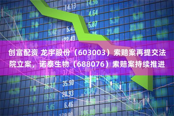 创富配资 龙宇股份(603003)索赔案再提交法院立案,诺泰生物(688076)索赔案持续推进